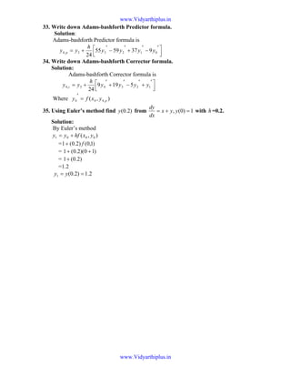 33. Write down Adams-bashforth Predictor formula.
Solution:
Adams-bashforth Predictor formula is



 ′
−
′
+
′
−
′
+= 01233,4 9375955
24
yyyy
h
yy p
34. Write down Adams-bashforth Corrector formula.
Solution:
Adams-bashforth Corrector formula is



 ′
+
′
−
′
+
′
+= 12343,4 5199
24
yyyy
h
yy c
Where ),( ,444 pyxfy =
′
35. Using Euler’s method find )2.0(y from 1)0(, =+= yyx
dx
dy
with h=0.2.
Solution:
By Euler’s method
),( 0001 yxhfyy +=
= )1,0()2.0(1 f+
= )10)(2.0(1 ++
= )2.0(1+
=1.2
2.1)2.0(1 == yy
www.Vidyarthiplus.in
www.Vidyarthiplus.in
 