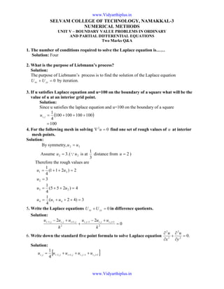 SELVAM COLLEGE OF TECHNOLOGY, NAMAKKAL-3
NUMERICAL METHODS
UNIT V – BOUNDARY VALUE PROBLEMS IN ORDINARY
AND PARTIAL DIFFERENTIAL EQUATIONS
Two Marks Q&A
1. The number of conditions required to solve the Laplace equation is……
Solution: Four
2. What is the purpose of Liebmann’s process?
Solution:
The purpose of Liebmann’s process is to find the solution of the Laplace equation
0=+ yyxx UU by iteration.
3. If u satisfies Laplace equation and u=100 on the boundary of a square what will be the
value of u at an interior grid point.
Solution:
Since u satisfies the laplace equation and u=100 on the boundary of a square
( )100100100100
4
1
, +++=jiu
100=
4. For the following mesh in solving 02
=∇ u find one set of rough values of u at interior
mesh points.
Solution:
By symmetry, 32 uu =
Assume .32 =u ( 2uQ is at
3
1
distance from 2=u )
Therefore the rough values are
2)211(
4
1
21 =++= uu
32 =u
3)42(
4
1
4)255(
4
1
414
23
=+++=
=++=
uuu
uu
5. Write the Laplace equations 0=+ yyxx UU in difference quotients.
Solution:
0
22
2
1,,1,
2
,1,,1
=
+−
+
+− +−+−
k
uuu
h
uuu jijijijijiji
6. Write down the standard five point formula to solve Laplace equation .02
2
2
2
=
∂
∂
+
∂
∂
y
u
x
u
Solution:
[ ]1,1,,1,1,
4
1
+−+− +++= jijijijiji uuuuu
www.Vidyarthiplus.in
www.Vidyarthiplus.in
 