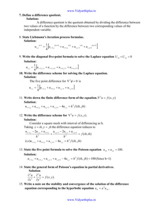 7. Define a difference quotient.
Solution:
A difference quotient is the quotient obtained by dividing the difference between
two values of a function by the difference between two corresponding values of the
independent variable.
8. State Liebmann’s iteration process formulae.
Solution:
[ ])1(
1,
)(
1,
)(
,1
)1(
,1
1
,
4
1 +
+−+
+
−
+
+++=
n
ji
n
ji
n
ji
n
ji
n
ji uuuuu
9. Write the diagonal five-point formula to solve the Laplace equation 0=+ yyxx UU
Solution:
[ ]1,11,11,11,1,
4
1
++−++−−− +++= jijijijiji uuuuu
10. Write the difference scheme for solving the Laplace equation.
Solution:
The five point difference for 02
=∇ φ is
[ ]1,1,,1,1,
4
1
+−+− +++= jijijijiji uuuuu
11. Write down the finite difference form of the equation. ),(2
yxfu =∇
Solution:
),(4 2
,1,1,,1,1 jhihfhuuuuu jijijijiji =−+++ +−+−
12. Write the difference scheme for ).,(2
yxfu =∇
Solution:
Consider a square mesh with interval of differencing as h.
Taking jhyihx == , the difference equation reduces to
),(4).(
),(
22
2
,1,,1,1
2
1,,1,
2
,1,,1
jhihfhuuuuei
ihihf
h
uuu
h
uuu
jijijiji
jijijijijiji
=−++
=
+−
+
+−
+=−
+−+−
13. State the five point formula to solve the Poisson equation .100=+ yyxx uu
Solution:
100),(4 2
,1,1,,1,1 ==−+++ +−+− jhihfhuuuuu jijijijiji (Since h=1)
14. State the general form of Poisson’s equation in partial derivatives.
Solution:
).,(2
2
2
2
yxf
y
u
x
u
=
∂
∂
+
∂
∂
15. Write a note on the stability and convergence of the solution of the difference
equation corresponding to the hyperbolic equation .2
xxtt uau =
www.Vidyarthiplus.in
www.Vidyarthiplus.in
 
