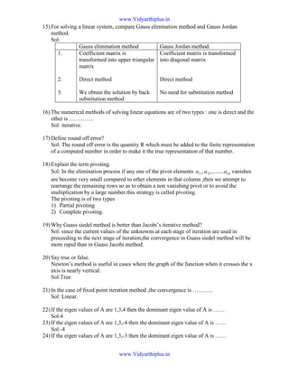 15) For solving a linear system, compare Gauss elimination method and Gauss Jordan
method.
Sol:
Gauss elimination method Gauss Jordan method.
1.
2.
3.
Coefficient matrix is
transformed into upper triangular
matrix
Direct method
We obtain the solution by back
substitution method
Coefficient matrix is transformed
into diagonal matrix
Direct method
No need for substitution method
16) The numerical methods of solving linear equations are of two types : one is direct and the
other is ………….
Sol: iterative.
17) Define round off error?
Sol: The round off error is the quantity R which must be added to the finite representation
of a computed number in order to make it the true representation of that number.
18) Explain the term pivoting.
Sol: In the elimination process if any one of the pivot elements nnaaa ,........, 2211 vanishes
are become very small compared to other elements in that column ,then we attempt to
rearrange the remaining rows so as to obtain a non vanishing pivot or to avoid the
multiplication by a large number.this strategy is called pivoting.
The pivoting is of two types
1) Partial pivoting
2) Complete pivoting.
19) Why Guass siedel method is better than Jacobi’s iterative method?
Sol: since the current values of the unknowns at each stage of iteration are used in
proceeding to the next stage of iteration,the convergence in Guass siedel method will be
more rapid than in Guass Jacobi method.
20) Say true or false.
Newton’s method is useful in cases where the graph of the function when it crosses the x
axis is nearly vertical.
Sol:True
21) In the case of fixed point iteration method ,the convergence is ………..
Sol: Linear.
22) If the eigen values of A are 1,3,4 then the dominant eigen value of A is ……
Sol:4
23) If the eigen values of A are 1,3,-4 then the dominant eigen value of A is ……
Sol:-4
24) If the eigen values of A are 1,3,-3 then the dominant eigen value of A is ……
www.Vidyarthiplus.in
www.Vidyarthiplus.in
 