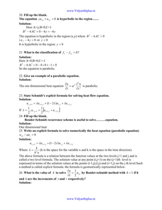 20. Fill up the blank.
The equation 0=+ yyxx uyu is hyperbolic in the region……
Solution:
Here A=y,B=0,C=1
yyACB 44042
−=−=−
The equation is hyperbolic in the region (x,y) where 042
>− ACB
i.e., 04 >− y or 0<y
It is hyperbolic in the region 0<y
21. What is the classification of ?0=− yyx ff
Solution:
Here A=0,B=0,C=-1
0104042
=−××−=− ACB
So the equation is parabolic.
22. Give an example of a parabolic equation.
Solution:
The one dimensional heat equation 2
2
2
x
u
t
u
∂
∂
=
∂
∂
α is parabolic.
23. State Schmidt’s explicit formula for solving heat flow equation.
Solution:
jijijiji uuuu ,1,,11, )21( −++ +−+= λλλ
If [ ]jijiji uuu ,1,11,
2
1
,
2
1
−++ +==λ
24. Fill up the blank.
Bender-Schmidt recurrence scheme is useful to solve………equation.
Solution:
One dimensional heat
25. Write an explicit formula to solve numerically the heat equation (parabolic equation)
0=− txx auu
Solution:
jijijiji uuuu ,1,,11, )21( −++ +−+= λλλ
Where
ah
k
2
=λ (h is the space for the variable x and k is the space in the time direction).
The above formula is a relation between the function values at the two levels j+1 and j and is
called a two level formula. The solution value at any point (i,j+1) on the (j+1)th level is
expressed in terms of the solution values at the points (i-1,j),(i,j) and (i+1,j) on the j th level.Such
a method is called explicit formula. the formula is geometrically represented below.
26. What is the value of k to solve xxu
t
u
2
1
=
∂
∂
by Bender-schmidt method with 1=h if h
and k are the increments of x and t respectively?
Solution:
www.Vidyarthiplus.in
www.Vidyarthiplus.in
 