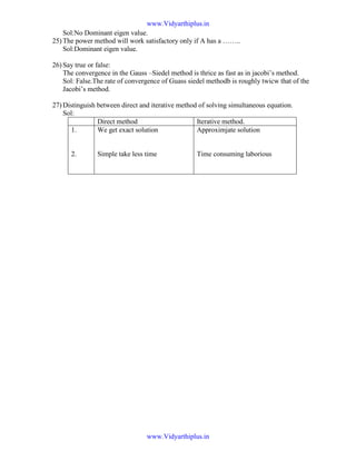 Sol:No Dominant eigen value.
25) The power method will work satisfactory only if A has a ……..
Sol:Dominant eigen value.
26) Say true or false:
The convergence in the Gauss –Siedel method is thrice as fast as in jacobi’s method.
Sol: False.The rate of convergence of Guass siedel methodb is roughly twicw that of the
Jacobi’s method.
27) Distinguish between direct and iterative method of solving simultaneous equation.
Sol:
Direct method Iterative method.
1.
2.
We get exact solution
Simple take less time
Approximjate solution
Time consuming laborious
www.Vidyarthiplus.in
www.Vidyarthiplus.in
 