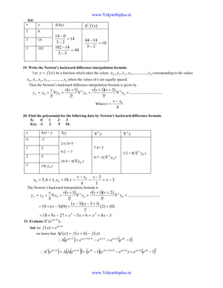 Sol:
x y ∆ f(x) )(2
xf∆
2 0
14
23
014
=
−
−
44
35
14102
=
−
−
10
25
1444
=
−
−3 14
5 102
19. Write the Newton’s backward difference interpolation formula.
Let )(xfy = be a function which takes the values nyyyyy ...,,.........,,, 3210 corresponding to the values
nxxxxx ...,,.........,,, 3210 where the values of x are equally spaced.
Then the Newton’s backward difference interpolation formula is given by
( ) ( ) ..............................
!3
)2(1
!2
1
!1
0
3
0
2
00 +∇
++
+∇
+
+∇+= y
vvv
y
vv
y
v
yyn
Where
h
xx
v 0−
= .
20. Find the polynomial for the following data by Newton’s backward difference formula.
X: 0 1 2 3
f(x): -3 2 9 18.
x f(x) = y y∇ y2
∇ y3
∇
0 -3
2-(-3)=5
9-2 = 7
18-9 = 9( 0y∇ )
7-5= 2
9-7 =2( 0
2
y∇ )
2-2 = 0( 0
3
y∇ )
1 2
2 9
3 18( 0y )
3
1
3
,18,1,3 0
00 −=
−
=
−
==== x
x
h
xx
vyhx
The Newton’s backward interpolation formula is
( ) ( ) ..............................
!3
)2(1
!2
1
!1
0
3
0
2
00 +∇
++
+∇
+
+∇+= y
vvv
y
vv
y
v
yyn
)0()2(
2
)13)(3(
)9)(3(18 +
+−−
+−+=
xx
x
346527918 22
−+=+−+−+= xxxxx
21. Evaluate )( baxn
e +
∆ .
Sol: let
bax
exf +
=)(
we know that )()()( xfhxfxf −+=∆
( ) ( )1)(
−=−=∆∴ +++++ ahbaxbaxbhxabax
eeeee
( ) ( )( ) ( ) ( )2)(2
1)(1 −=−−=∆∆=∆∴ ++++++ ahbaxbaxbhxaahbaxbax
eeeeeee
www.Vidyarthiplus.in
www.Vidyarthiplus.in
 