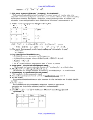 In general, ( ) ( ) .1
nahbaxbaxn
eee −=∆∴ ++
22. What are the advantages of Lagrange’s formula over Newton’s formula?
The forward and backward interpolation formulae of Newton can be used only when the values of the
independent variable x are equally spaced and can also be used when the differences of the dependent variable y
become smaller ultimately. But Lagrange’s interpolation formula can be used whether the values of x, the
independent variable are equally spaced or not and whether the difference of y become smaller or not.
23. Find the second degree polynomial fitting the following data:
X: 1 2 4
f(x): 4 5 13.
x Y ∆ f(x) )(2
xf∆
1 4
1
12
45
=
−
−
4
24
513
=
−
−
1
14
14
=
−
−2 5
4 13
( ) ( )( ) ...........),,(),()()( 210101000 +−−+−+= xxxfxxxxxxfxxxfxf
522314)1)(2)(1()1)(1(4 22
+−=+−+−+=−−+−+= xxxxxxxx .
24. What are the disadvantages in practice in applying Lagrange’s interpolation formula?
1. It takes time.
2. It is laborious.
25. State the properties of divided differences.
1. Divided differences are symmetrical in all their arguments.
2. Divided differences operator is linear. ( ) ( ) ( ))()()()( xgxfxgxf ∆±∆=±∆
3. ( ) ( ))()( xfcxcf ∆=∆ .
4. The
th
n divided differences of a polynomial of the
th
n degree are constant.
26. When Newton’s backward interpolation formula is used.
The formula is used mainly to interpolate the values of ‘y’ near the end of a set of tabular values.
27. When Newton’s forward interpolation formula is used.
The formula is used mainly to interpolate the values of ‘y’ near the beginnig of a set of tabular values.
28. When do we use Newton’s divided differences formula?
This is used when the data are unequally spaced.
29. Newton’s forward interpolation formula used only foe equidistant (or) equal interval.
30. Say true or false:
Newton’s interpolation formulae are not suited to estimate the value of a function near the middle of a table.
Sol:TRUE
31. Say true or false:
Newton’s forward and Newton’s backward interpolation formulae are applicable for
interpolation near the beginning and the end respectively of tabulated values.
Sol:TRUE.
32. Given f(0) = -2,f(1) = 2 and f(2) = 8 Find the root of Newton’s interpolating polynomial
equation f(x) = 0.
Sol:
X f(x) ∆ f(x) 2
∆ f(x)
0 -2
2-(-2)=4
8-2 = 6
6-4 =21 2
2 8
www.Vidyarthiplus.in
www.Vidyarthiplus.in
 