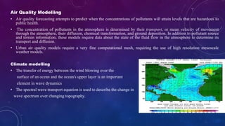 Air Quality Modelling
• Air quality forecasting attempts to predict when the concentrations of pollutants will attain levels that are hazardous to
public health.
• The concentration of pollutants in the atmosphere is determined by their transport, or mean velocity of movement
through the atmosphere, their diffusion, chemical transformation, and ground deposition. In addition to pollutant source
and terrain information, these models require data about the state of the fluid flow in the atmosphere to determine its
transport and diffusion.
• Urban air quality models require a very fine computational mesh, requiring the use of high resolution mesoscale
weather models.
Climate modelling
• The transfer of energy between the wind blowing over the
surface of an ocean and the ocean's upper layer is an important
element in wave dynamics
• The spectral wave transport equation is used to describe the change in
wave spectrum over changing topography.
 