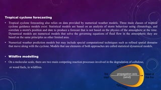 Tropical cyclone forecasting
• Tropical cyclone forecasting also relies on data provided by numerical weather models. Three main classes of tropical
cyclone guidance models exist: Statistical models are based on an analysis of storm behaviour using climatology, and
correlate a storm's position and date to produce a forecast that is not based on the physics of the atmosphere at the time.
Dynamical models are numerical models that solve the governing equations of fluid flow in the atmosphere; they are
based on the same principles as other limited area.
• Numerical weather prediction models but may include special computational techniques such as refined spatial domains
that move along with the cyclone. Models that use elements of both approaches are called statistical dynamical models.
• Wildfire modelling
• On a molecular scale, there are two main competing reaction processes involved in the degradation of cellulose,
or wood fuels, in wildfires.
 