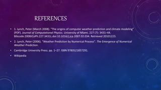REFERENCES
• 1. Lynch, Peter (March 2008). "The origins of computer weather prediction and climate modeling"
(PDF). Journal of Computational Physics. University of Miami. 227 (7): 3431–44.
Bibcode:2008JCoPh.227.3431L.doi:10.1016/j.jcp.2007.02.034. Retrieved 20101223.
• 2. Lynch, Peter (2006). "Weather Prediction by Numerical Process". The Emergence of Numerical
Weather Prediction.
• Cambridge University Press. pp. 1–27. ISBN 9780521857291.
• Wikipedia
 