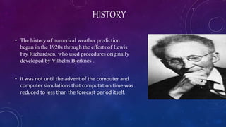 HISTORY
• The history of numerical weather prediction
began in the 1920s through the efforts of Lewis
Fry Richardson, who used procedures originally
developed by Vilhelm Bjerknes .
• It was not until the advent of the computer and
computer simulations that computation time was
reduced to less than the forecast period itself.
 