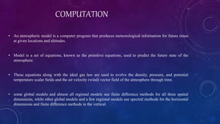 COMPUTATION
• An atmospheric model is a computer program that produces meteorological information for future times
at given locations and altitudes.
• Model is a set of equations, known as the primitive equations, used to predict the future state of the
atmosphere.
• These equations along with the ideal gas law are used to evolve the density, pressure, and potential
temperature scalar fields and the air velocity (wind) vector field of the atmosphere through time.
• some global models and almost all regional models use finite difference methods for all three spatial
dimensions, while other global models and a few regional models use spectral methods for the horizontal
dimensions and finite difference methods in the vertical.
 