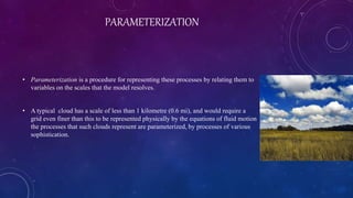 PARAMETERIZATION
• Parameterization is a procedure for representing these processes by relating them to
variables on the scales that the model resolves.
• A typical cloud has a scale of less than 1 kilometre (0.6 mi), and would require a
grid even finer than this to be represented physically by the equations of fluid motion
the processes that such clouds represent are parameterized, by processes of various
sophistication.
 