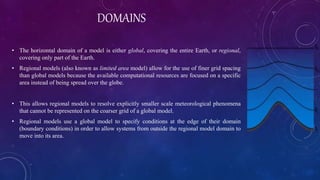 DOMAINS
• The horizontal domain of a model is either global, covering the entire Earth, or regional,
covering only part of the Earth.
• Regional models (also known as limited area model) allow for the use of finer grid spacing
than global models because the available computational resources are focused on a specific
area instead of being spread over the globe.
• This allows regional models to resolve explicitly smaller scale meteorological phenomena
that cannot be represented on the coarser grid of a global model.
• Regional models use a global model to specify conditions at the edge of their domain
(boundary conditions) in order to allow systems from outside the regional model domain to
move into its area.
 
