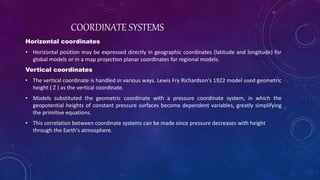 Horizontal coordinates
• Horizontal position may be expressed directly in geographic coordinates (latitude and longitude) for
global models or in a map projection planar coordinates for regional models.
Vertical coordinates
• The vertical coordinate is handled in various ways. Lewis Fry Richardson's 1922 model used geometric
height ( Z ) as the vertical coordinate.
• Models substituted the geometric coordinate with a pressure coordinate system, in which the
geopotential heights of constant pressure surfaces become dependent variables, greatly simplifying
the primitive equations.
• This correlation between coordinate systems can be made since pressure decreases with height
through the Earth's atmosphere.
COORDINATE SYSTEMS
 