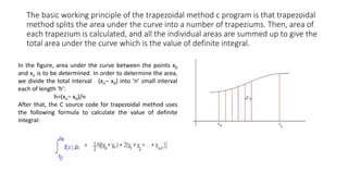 The basic working principle of the trapezoidal method c program is that trapezoidal
method splits the area under the curve into a number of trapeziums. Then, area of
each trapezium is calculated, and all the individual areas are summed up to give the
total area under the curve which is the value of definite integral.
In the figure, area under the curve between the points x0
and xn is to be determined. In order to determine the area,
we divide the total interval (xn– x0) into ‘n’ small interval
each of length ‘h’:
h=(xn– x0)/n
After that, the C source code for trapezoidal method uses
the following formula to calculate the value of definite
integral:
 