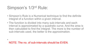 Simpson’s 1/3rd Rule:
• Simpson’s Rule is a Numerical technique to find the definite
integral of a function within a given interval.
• The function is divided into many sub-intervals and each
interval is approximated by a quadratic curve. And the area is
then calculated to find the integral. The more is the number of
sub-intervals used, the better is the approximation.
•
NOTE: The no. of sub-intervals should be EVEN.
 