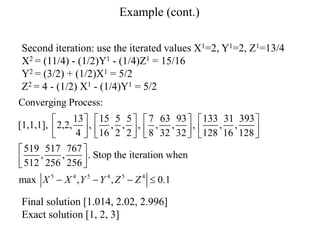 Example (cont.)
Second iteration: use the iterated values X1=2, Y1=2, Z1=13/4
X2 = (11/4) - (1/2)Y1 - (1/4)Z1 = 15/16
Y2 = (3/2) + (1/2)X1 = 5/2
Z2 = 4 - (1/2) X1 - (1/4)Y1 = 5/2
Final solution [1.014, 2.02, 2.996]
Exact solution [1, 2, 3]
5 4 5 4 5 4
Converging Process:
13 15 5 5 7 63 93 133 31 393
[1,1,1], 2,2, , , , , , , , , ,
4 16 2 2 8 32 32 128 16 128
519 517 767
, , . Stop the iteration when
512 256 256
max , , 0.1
X X Y Y Z Z
       
       
       
 
 
 
   
 
