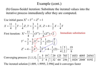 Example (cont.)
(b) Gauss-Seidel iteration: Substitute the iterated values into the
iterative process immediately after they are computed.
0 0 0
1 0 0
1 1
1 1 1
Use initial guess X 1
11 1 1 3 1 1 1
, , 4
4 2 4 2 2 2 4
11 1 1
First iteration: X = ( ) ( ) 2
4 2 4
3 1 3 1 5
(2)
2 2 2 2 2
1 1 1 1 5 19
4 4 (2)
2 4 2 4 2 8
5 19
Converging process: [1,1,1], 2, ,
2 8
Y Z
X Y Z Y X Z X Y
Y Z
Y X
Z X Y
  
       
  
    
 
      
 
 


29 125 783 1033 4095 24541
, , , , , ,
32 64 256 1024 2048 8192
The iterated solution [1.009, 1.9995, 2.996] and it converges faster
    
     
    
Immediate substitution
 