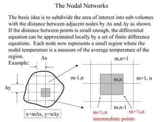 The Nodal Networks
The basic idea is to subdivide the area of interest into sub-volumes
with the distance between adjacent nodes by Dx and Dy as shown.
If the distance between points is small enough, the differential
equation can be approximated locally by a set of finite difference
equations. Each node now represents a small region where the
nodal temperature is a measure of the average temperature of the
region.
Example:
m,n
m,n+1
m,n-1
m+1, n
m-1,n
Dy
Dx
m-½,n
intermediate points
m+½,n
x=mDx, y=nDy
 