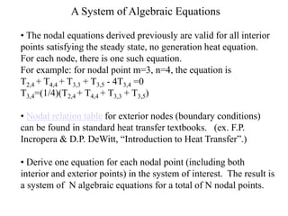 A System of Algebraic Equations
• The nodal equations derived previously are valid for all interior
points satisfying the steady state, no generation heat equation.
For each node, there is one such equation.
For example: for nodal point m=3, n=4, the equation is
T2,4 + T4,4 + T3,3 + T3,5 - 4T3,4 =0
T3,4=(1/4)(T2,4 + T4,4 + T3,3 + T3,5)
• Nodal relation table for exterior nodes (boundary conditions)
can be found in standard heat transfer textbooks. (ex. F.P.
Incropera & D.P. DeWitt, “Introduction to Heat Transfer”.)
• Derive one equation for each nodal point (including both
interior and exterior points) in the system of interest. The result is
a system of N algebraic equations for a total of N nodal points.
 