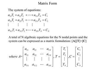 Matrix Form
11 1 12 2 1 1
21 1 22 2 2 2
1 1 2 2
The system of equations:
N N
N N
N N NN N N
a T a T a T C
a T a T a T C
a T a T a T C
   
   
   
A total of N algebraic equations for the N nodal points and the
system can be expressed as a matrix formulation: [A][T]=[C]
11 12 1 1 1
21 22 2 2 2
1 2
= , ,
N
N
N N NN N N
a a a T C
a a a T C
where A T C
a a a T C
     
     
     
 
     
     
     
 