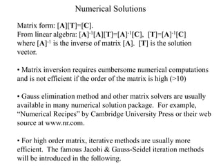 Numerical Solutions
Matrix form: [A][T]=[C].
From linear algebra: [A]-1[A][T]=[A]-1[C], [T]=[A]-1[C]
where [A]-1 is the inverse of matrix [A]. [T] is the solution
vector.
• Matrix inversion requires cumbersome numerical computations
and is not efficient if the order of the matrix is high (>10)
• Gauss elimination method and other matrix solvers are usually
available in many numerical solution package. For example,
“Numerical Recipes” by Cambridge University Press or their web
source at www.nr.com.
• For high order matrix, iterative methods are usually more
efficient. The famous Jacobi & Gauss-Seidel iteration methods
will be introduced in the following.
 
