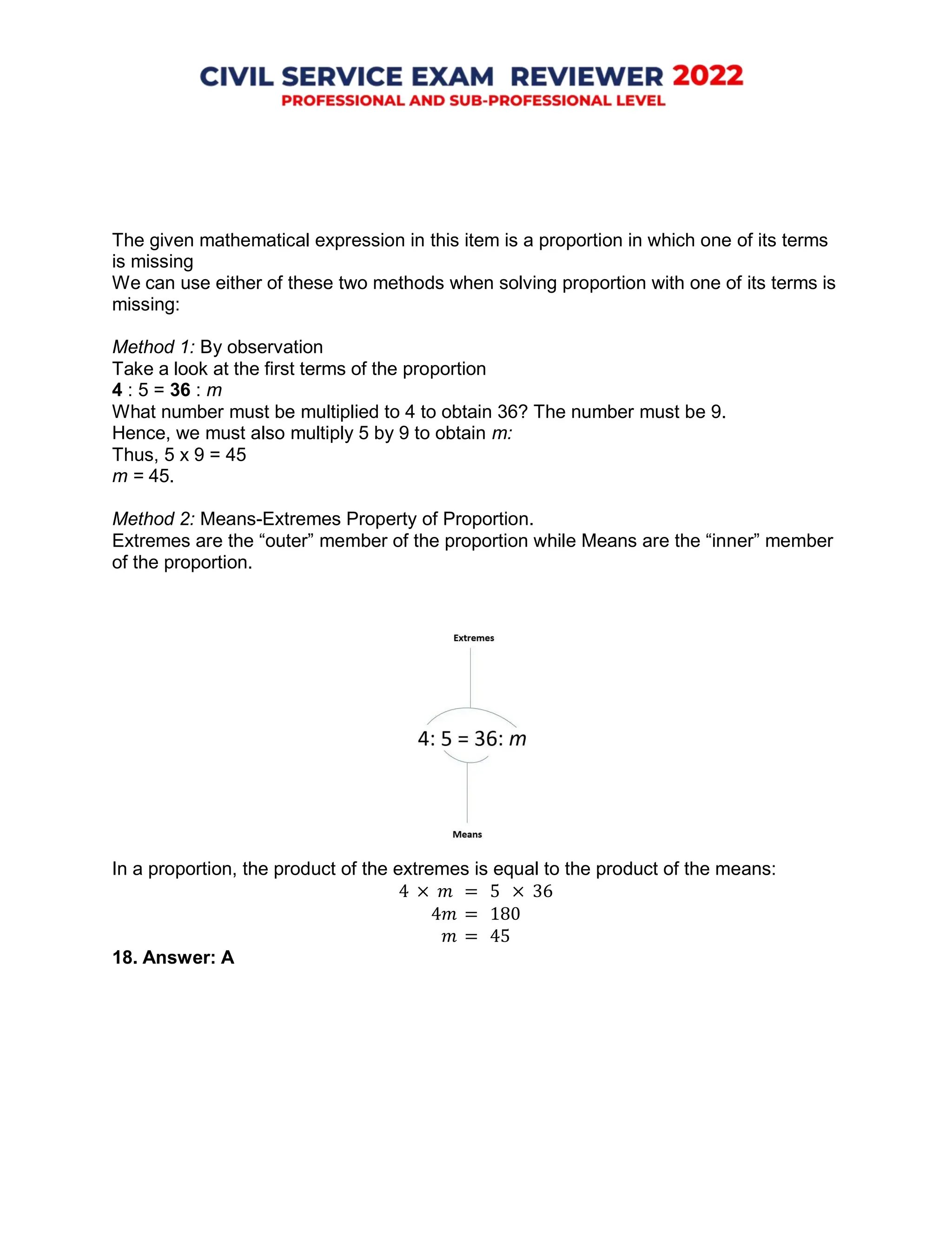 The given mathematical expression in this item is a proportion in which one of its terms
is missing
We can use either of these two methods when solving proportion with one of its terms is
missing:
Method 1: By observation
Take a look at the first terms of the proportion
4 : 5 = 36 : m
What number must be multiplied to 4 to obtain 36? The number must be 9.
Hence, we must also multiply 5 by 9 to obtain m:
Thus, 5 x 9 = 45
m = 45.
Method 2: Means-Extremes Property of Proportion.
Extremes are the “outer” member of the proportion while Means are the “inner” member
of the proportion.
In a proportion, the product of the extremes is equal to the product of the means:
4 × 𝑚 = 5 × 36
4𝑚 = 180
𝑚 = 45
18. Answer: A
 