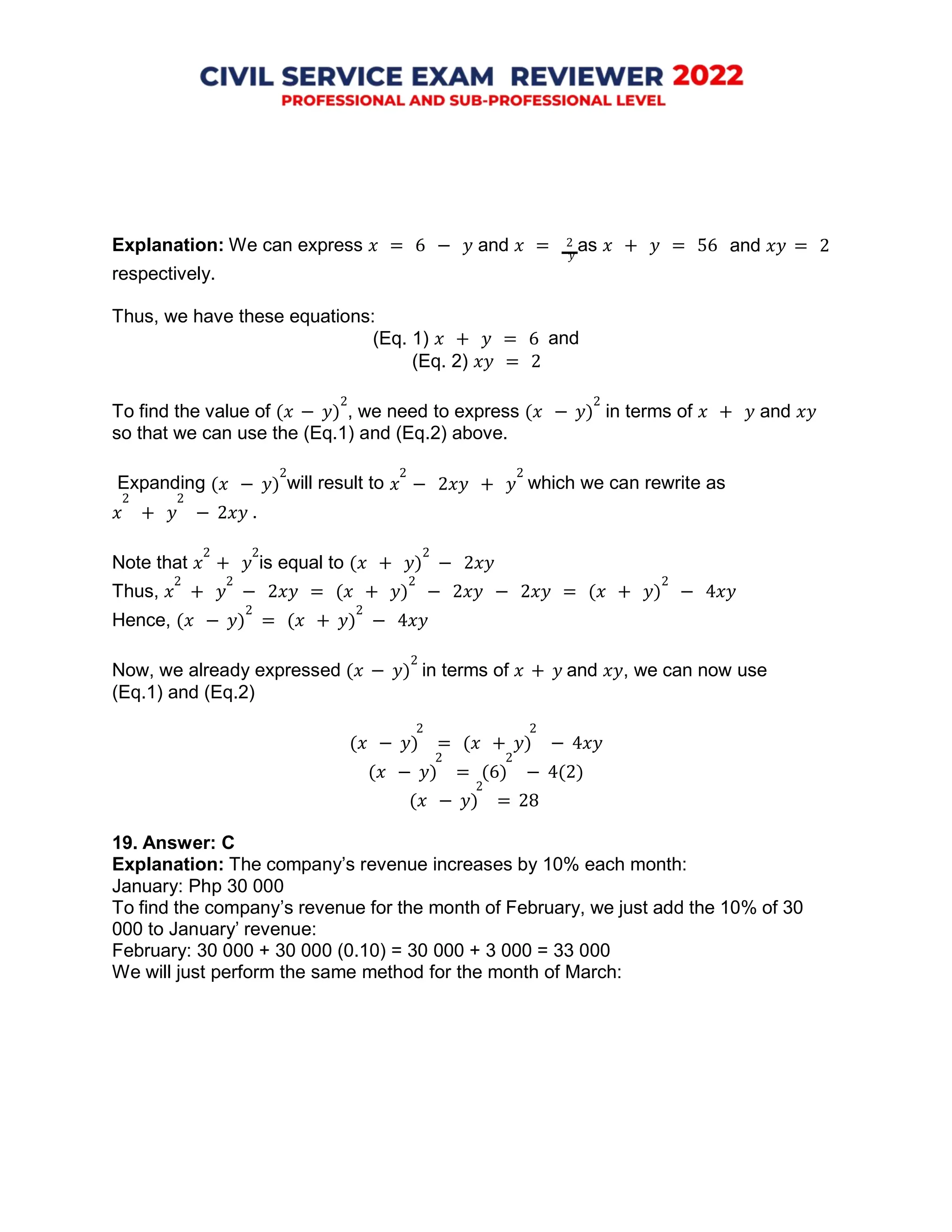 𝑦
(𝑥 − 𝑦) 𝑥 − 2𝑥𝑦 + 𝑦
Explanation: We can express 𝑥 = 6 − 𝑦 and 𝑥 = 2 as 𝑥 + 𝑦 = 56 and 𝑥𝑦 = 2
respectively.
Thus, we have these equations:
(Eq. 1) 𝑥 + 𝑦 = 6
(Eq. 2) 𝑥𝑦 = 2
and
To find the value of (𝑥 − 𝑦)
2
, we need to express (𝑥 − 𝑦)
2
in terms of 𝑥 + 𝑦 and 𝑥𝑦
so that we can use the (Eq.1) and (Eq.2) above.
Expanding
2
will result to
2 2
which we can rewrite as
2 2
𝑥 + 𝑦 − 2𝑥𝑦
Note that 𝑥
2
+ 𝑦
2
is equal to (𝑥 + 𝑦)
2
− 2𝑥𝑦
Thus, 𝑥
2
+ 𝑦
2
− 2𝑥𝑦 = (𝑥 + 𝑦)
2
− 2𝑥𝑦 − 2𝑥𝑦 = (𝑥 + 𝑦)
2
− 4𝑥𝑦
Hence, (𝑥 − 𝑦)
2
= (𝑥 + 𝑦)
2
− 4𝑥𝑦
Now, we already expressed (𝑥 − 𝑦)
2
in terms of 𝑥 + 𝑦 and 𝑥𝑦, we can now use
(Eq.1) and (Eq.2)
2 2
(𝑥 − 𝑦) = (𝑥 + 𝑦) − 4𝑥𝑦
2 2
(𝑥 − 𝑦) = (6) − 4(2)
2
(𝑥 − 𝑦) = 28
19. Answer: C
Explanation: The company’s revenue increases by 10% each month:
January: Php 30 000
To find the company’s revenue for the month of February, we just add the 10% of 30
000 to January’ revenue:
February: 30 000 + 30 000 (0.10) = 30 000 + 3 000 = 33 000
We will just perform the same method for the month of March:
.
 
