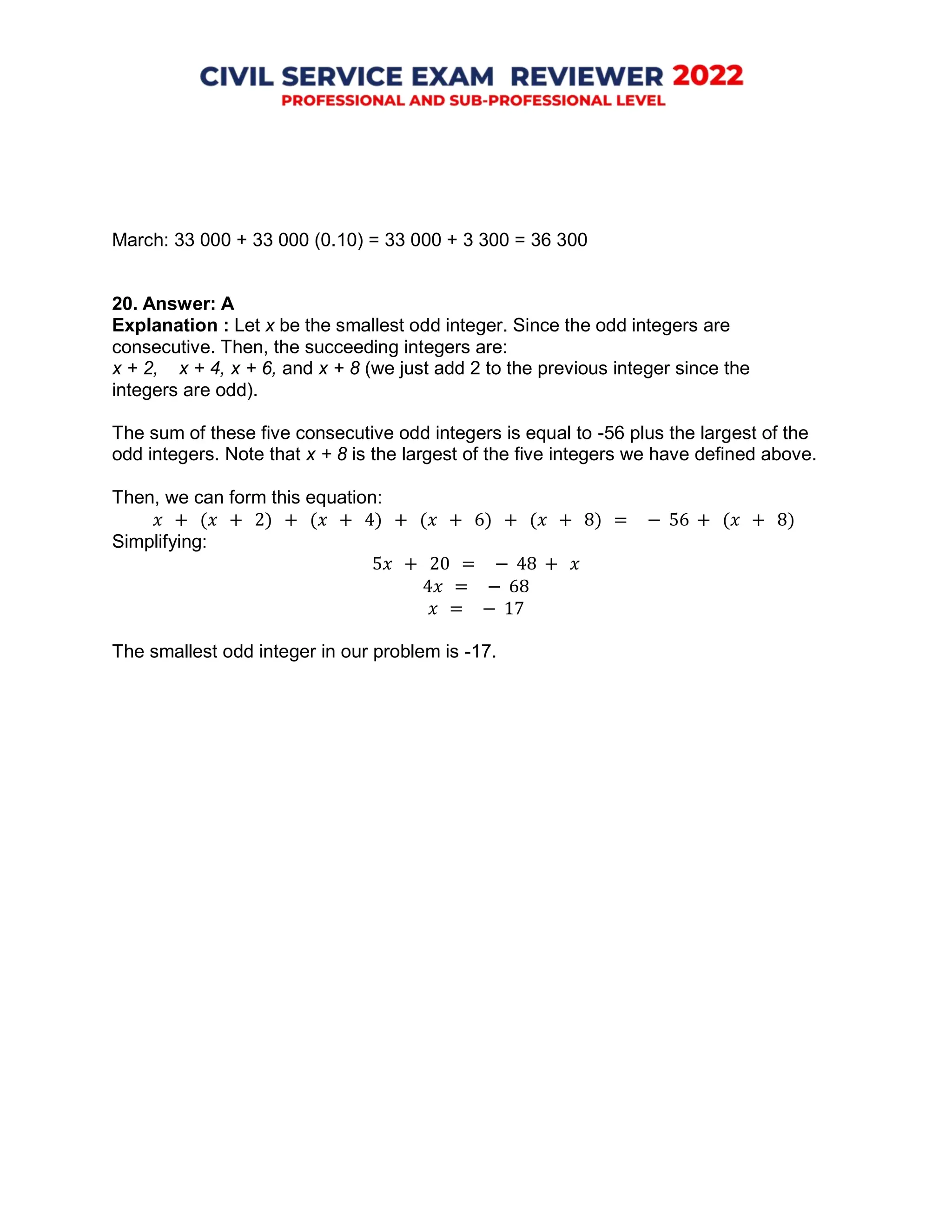 March: 33 000 + 33 000 (0.10) = 33 000 + 3 300 = 36 300
20. Answer: A
Explanation : Let x be the smallest odd integer. Since the odd integers are
consecutive. Then, the succeeding integers are:
x + 2, x + 4, x + 6, and x + 8 (we just add 2 to the previous integer since the
integers are odd).
The sum of these five consecutive odd integers is equal to -56 plus the largest of the
odd integers. Note that x + 8 is the largest of the five integers we have defined above.
Then, we can form this equation:
𝑥 + (𝑥 + 2) + (𝑥 + 4) + (𝑥 + 6) + (𝑥 + 8) = − 56 + (𝑥 + 8)
Simplifying:
5𝑥 + 20 = − 48 + 𝑥
4𝑥 = − 68
𝑥 = − 17
The smallest odd integer in our problem is -17.
 