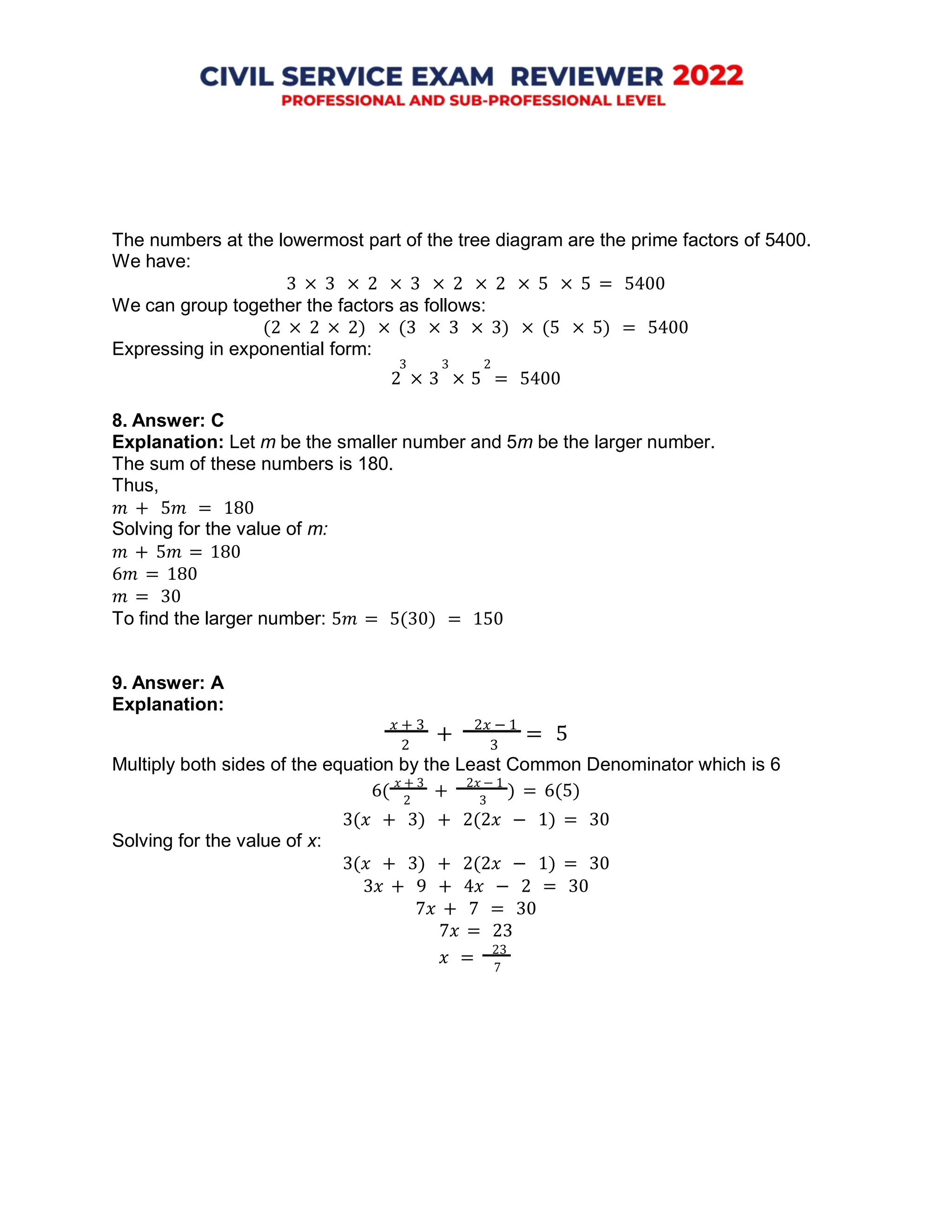 7
The numbers at the lowermost part of the tree diagram are the prime factors of 5400.
We have:
3 × 3 × 2 × 3 × 2 × 2 × 5 × 5 = 5400
We can group together the factors as follows:
(2 × 2 × 2) × (3 × 3 × 3) × (5 × 5) = 5400
Expressing in exponential form:
3 3 2
2 × 3 × 5 = 5400
8. Answer: C
Explanation: Let m be the smaller number and 5m be the larger number.
The sum of these numbers is 180.
Thus,
𝑚 + 5𝑚 = 180
Solving for the value of m:
𝑚 + 5𝑚 = 180
6𝑚 = 180
𝑚 = 30
To find the larger number: 5𝑚 = 5(30) = 150
9. Answer: A
Explanation:
𝑥 + 3
+
2𝑥 − 1
= 5
2 3
Multiply both sides of the equation by the Least Common Denominator which is 6
6(
𝑥 + 3
+
2𝑥 − 1
) = 6(5)
2 3
Solving for the value of x:
3(𝑥 + 3) + 2(2𝑥 − 1) = 30
3(𝑥 + 3) + 2(2𝑥 − 1) = 30
3𝑥 + 9 + 4𝑥 − 2 = 30
7𝑥 + 7 = 30
7𝑥 = 23
𝑥 =
23
 