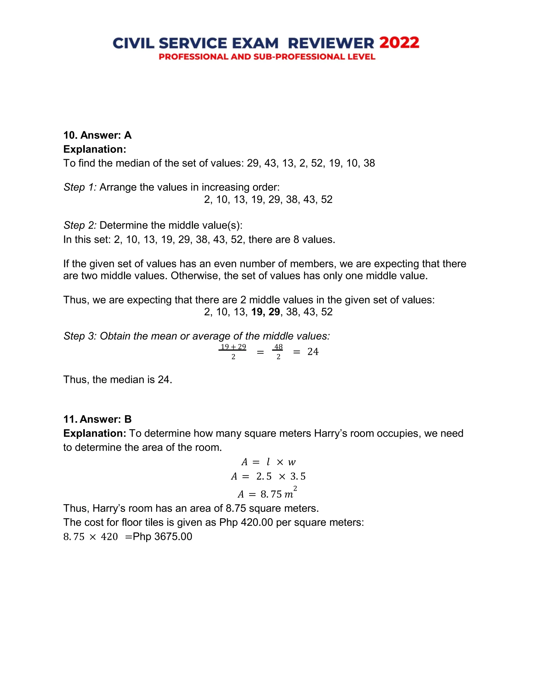 10. Answer: A
Explanation:
To find the median of the set of values: 29, 43, 13, 2, 52, 19, 10, 38
Step 1: Arrange the values in increasing order:
2, 10, 13, 19, 29, 38, 43, 52
Step 2: Determine the middle value(s):
In this set: 2, 10, 13, 19, 29, 38, 43, 52, there are 8 values.
If the given set of values has an even number of members, we are expecting that there
are two middle values. Otherwise, the set of values has only one middle value.
Thus, we are expecting that there are 2 middle values in the given set of values:
2, 10, 13, 19, 29, 38, 43, 52
Step 3: Obtain the mean or average of the middle values:
19 + 29
2
48
2
= 24
Thus, the median is 24.
11. Answer: B
Explanation: To determine how many square meters Harry’s room occupies, we need
to determine the area of the room.
𝐴 = 𝑙 × 𝑤
𝐴 = 2. 5 × 3. 5
𝐴 = 8. 75 𝑚
2
Thus, Harry’s room has an area of 8.75 square meters.
The cost for floor tiles is given as Php 420.00 per square meters:
8. 75 × 420 =Php 3675.00
=
 