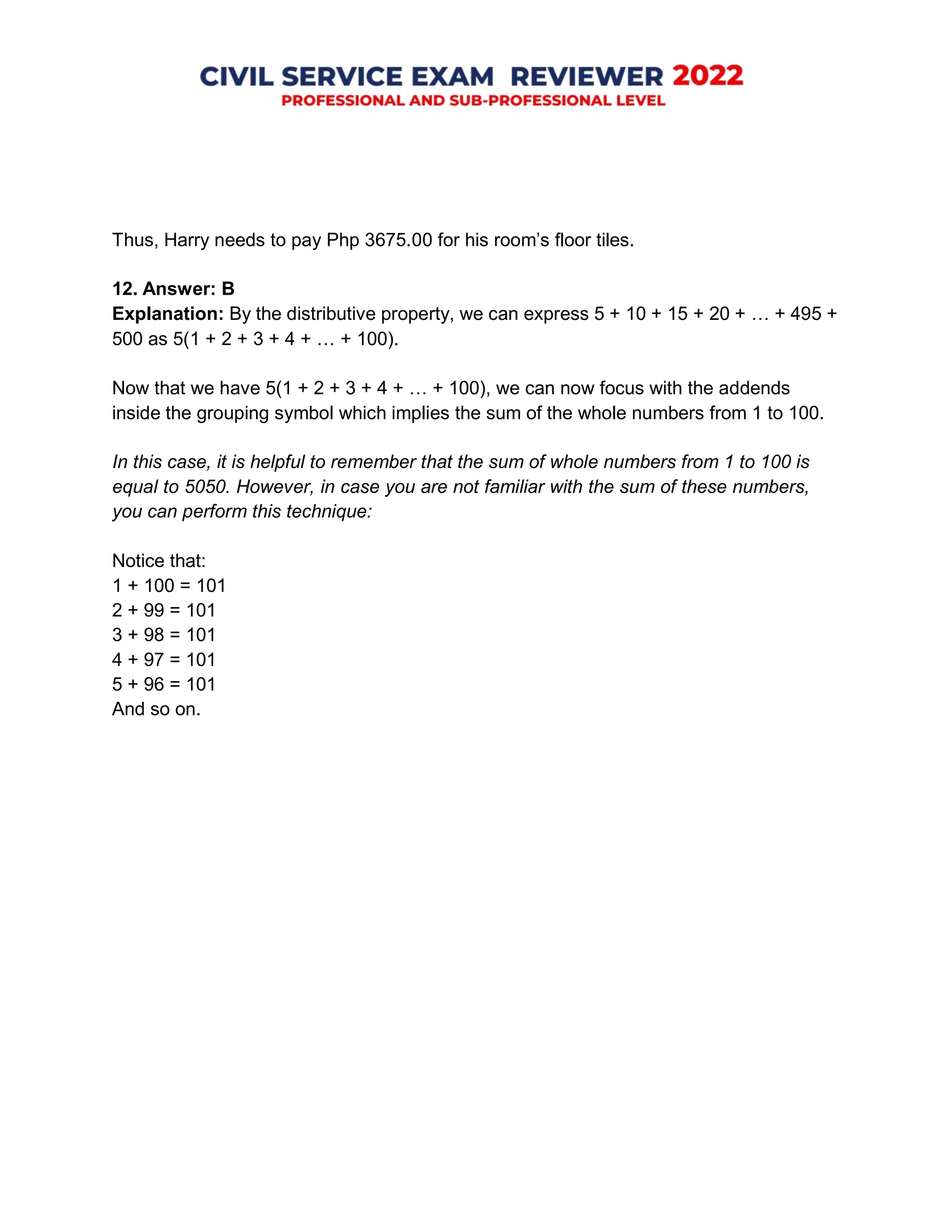 Thus, Harry needs to pay Php 3675.00 for his room’s floor tiles.
12. Answer: B
Explanation: By the distributive property, we can express 5 + 10 + 15 + 20 + … + 495 +
500 as 5(1 + 2 + 3 + 4 + … + 100).
Now that we have 5(1 + 2 + 3 + 4 + … + 100), we can now focus with the addends
inside the grouping symbol which implies the sum of the whole numbers from 1 to 100.
In this case, it is helpful to remember that the sum of whole numbers from 1 to 100 is
equal to 5050. However, in case you are not familiar with the sum of these numbers,
you can perform this technique:
Notice that:
1 + 100 = 101
2 + 99 = 101
3 + 98 = 101
4 + 97 = 101
5 + 96 = 101
And so on.
 