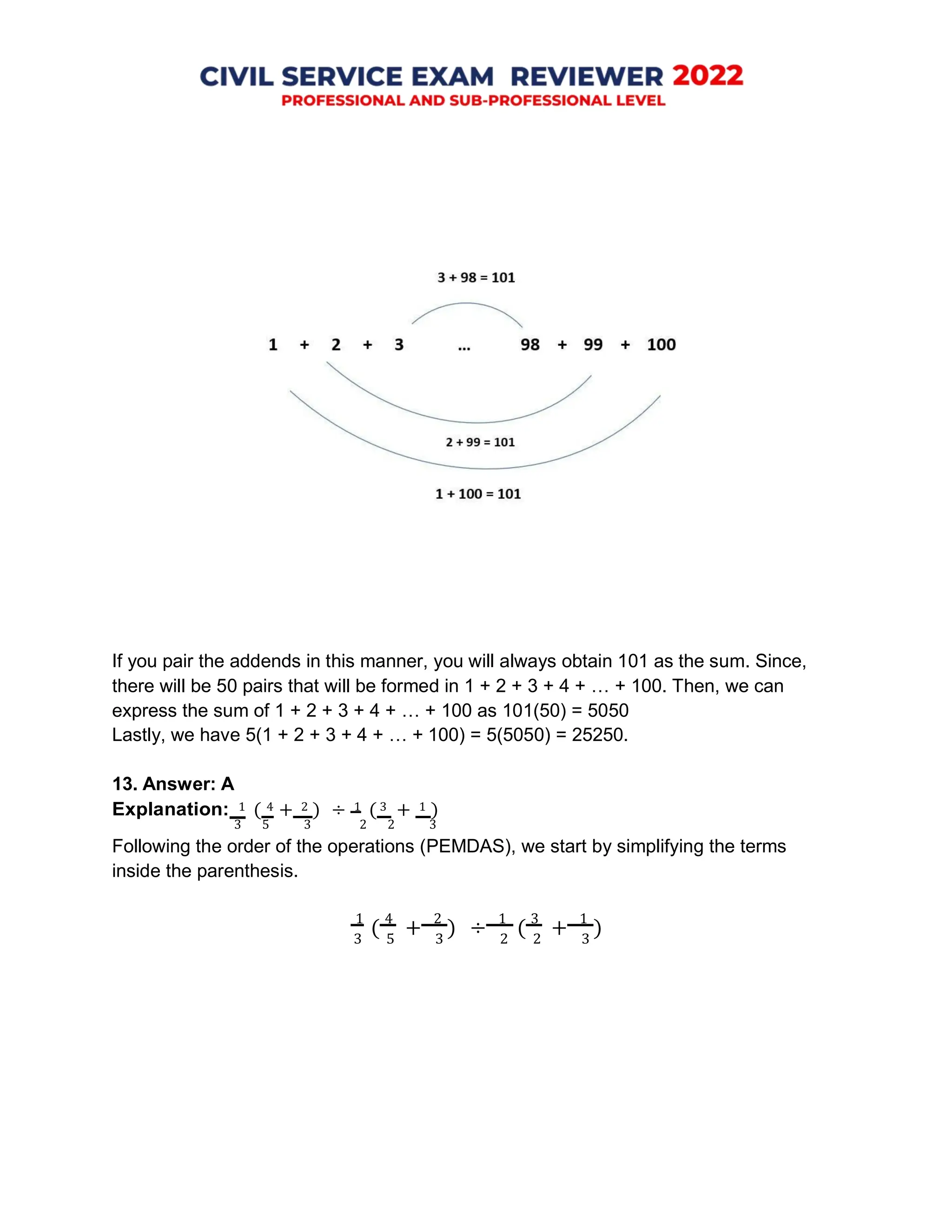 If you pair the addends in this manner, you will always obtain 101 as the sum. Since,
there will be 50 pairs that will be formed in 1 + 2 + 3 + 4 + … + 100. Then, we can
express the sum of 1 + 2 + 3 + 4 + … + 100 as 101(50) = 5050
Lastly, we have 5(1 + 2 + 3 + 4 + … + 100) = 5(5050) = 25250.
13. Answer: A
Explanation: 1 ( 4 + 2 ) ÷ 1 ( 3 + 1 )
3 5 3 2 2 3
Following the order of the operations (PEMDAS), we start by simplifying the terms
inside the parenthesis.
1
(
4
+
2
) ÷
1
(
3
+
1
)
3 5 3 2 2 3
 