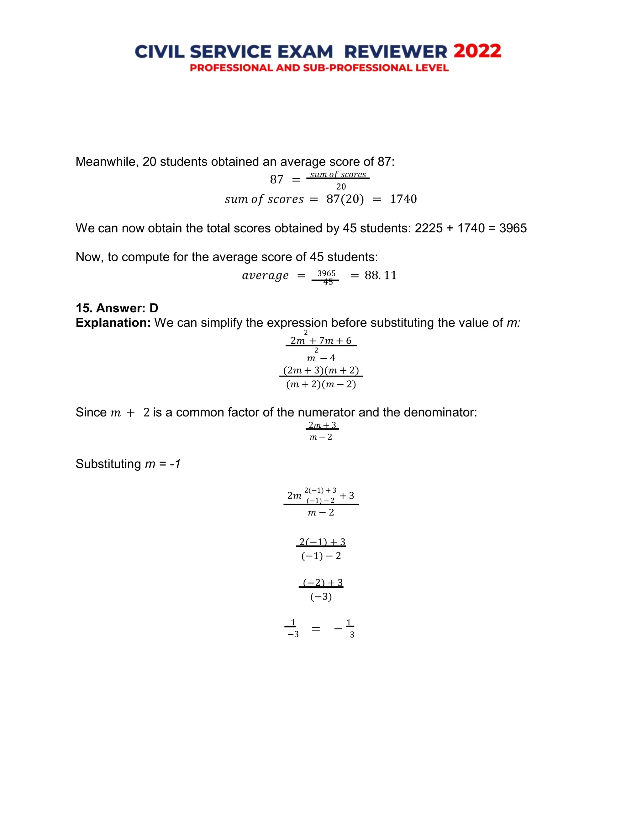 20
45
2𝑚 + 3
= −
Meanwhile, 20 students obtained an average score of 87:
87 =
𝑠𝑢𝑚 𝑜𝑓 𝑠𝑐𝑜𝑟𝑒𝑠
𝑠𝑢𝑚 𝑜𝑓 𝑠𝑐𝑜𝑟𝑒𝑠 = 87(20) = 1740
We can now obtain the total scores obtained by 45 students: 2225 + 1740 = 3965
Now, to compute for the average score of 45 students:
𝑎𝑣𝑒𝑟𝑎𝑔𝑒 = 3965 = 88. 11
15. Answer: D
Explanation: We can simplify the expression before substituting the value of m:
2
2𝑚 + 7𝑚 + 6
2
𝑚 − 4
(2𝑚 + 3)(𝑚 + 2)
(𝑚 + 2)(𝑚 − 2)
Since 𝑚 + 2 is a common factor of the numerator and the denominator:
2𝑚 + 3
𝑚 − 2
Substituting m = -1
2(−1) + 3
(−1) − 2
𝑚 − 2
2(−1) + 3
(−1) − 2
(−2) + 3
(−3)
1 1
−3 3
 