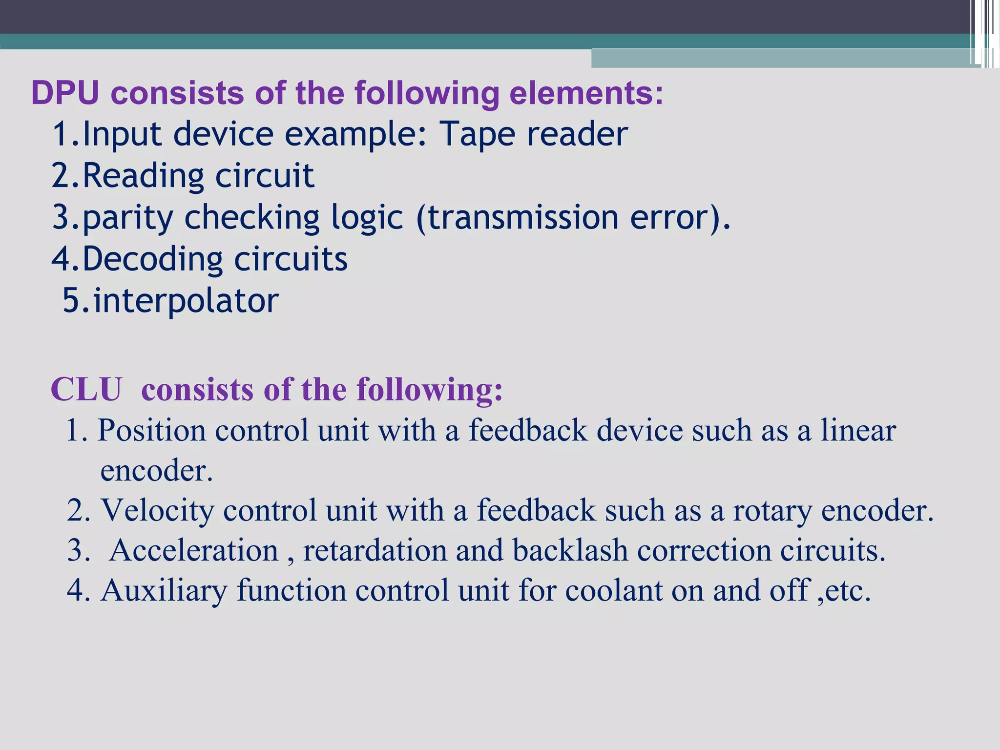 DPU consists of the following elements:
1.Input device example: Tape reader
2.Reading circuit
3.parity checking logic (transmission error).
4.Decoding circuits
5.interpolator
CLU consists of the following:
1. Position control unit with a feedback device such as a linear
encoder.
2. Velocity control unit with a feedback such as a rotary encoder.
3. Acceleration , retardation and backlash correction circuits.
4. Auxiliary function control unit for coolant on and off ,etc.
 