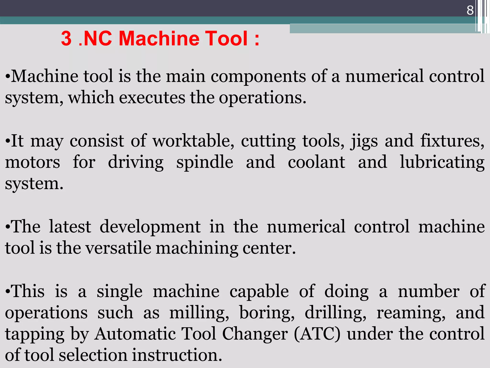 8
3 .NC Machine Tool :
•Machine tool is the main components of a numerical control
system, which executes the operations.
•It may consist of worktable, cutting tools, jigs and fixtures,
motors for driving spindle and coolant and lubricating
system.
•The latest development in the numerical control machine
tool is the versatile machining center.
•This is a single machine capable of doing a number of
operations such as milling, boring, drilling, reaming, and
tapping by Automatic Tool Changer (ATC) under the control
of tool selection instruction.
 