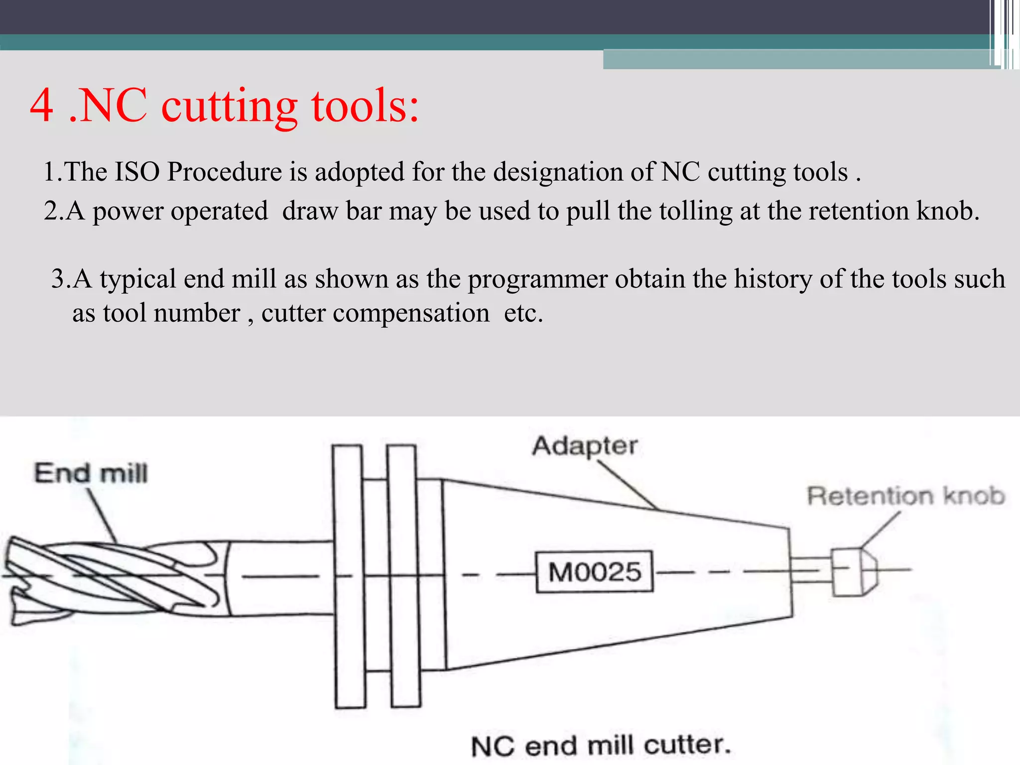 4 .NC cutting tools:
1.The ISO Procedure is adopted for the designation of NC cutting tools .
2.A power operated draw bar may be used to pull the tolling at the retention knob.
3.A typical end mill as shown as the programmer obtain the history of the tools such
as tool number , cutter compensation etc.
 