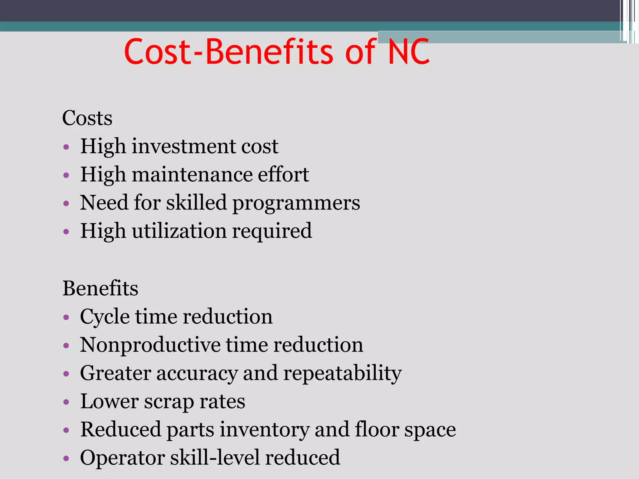 Cost-Benefits of NC
Costs
• High investment cost
• High maintenance effort
• Need for skilled programmers
• High utilization required
Benefits
• Cycle time reduction
• Nonproductive time reduction
• Greater accuracy and repeatability
• Lower scrap rates
• Reduced parts inventory and floor space
• Operator skill-level reduced
 