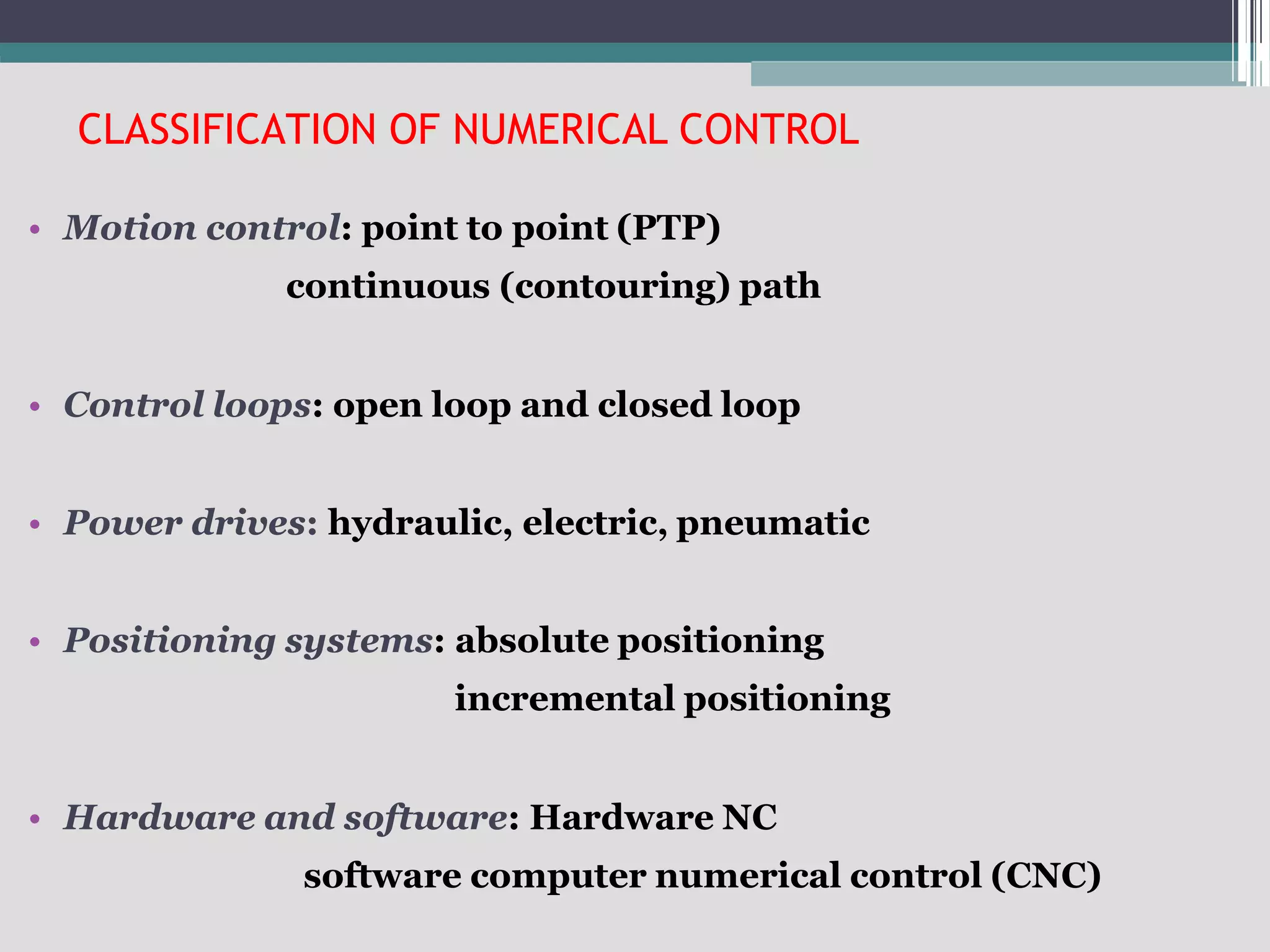 CLASSIFICATION OF NUMERICAL CONTROL
• Motion control: point to point (PTP)
continuous (contouring) path
• Control loops: open loop and closed loop
• Power drives: hydraulic, electric, pneumatic
• Positioning systems: absolute positioning
incremental positioning
• Hardware and software: Hardware NC
software computer numerical control (CNC)
 