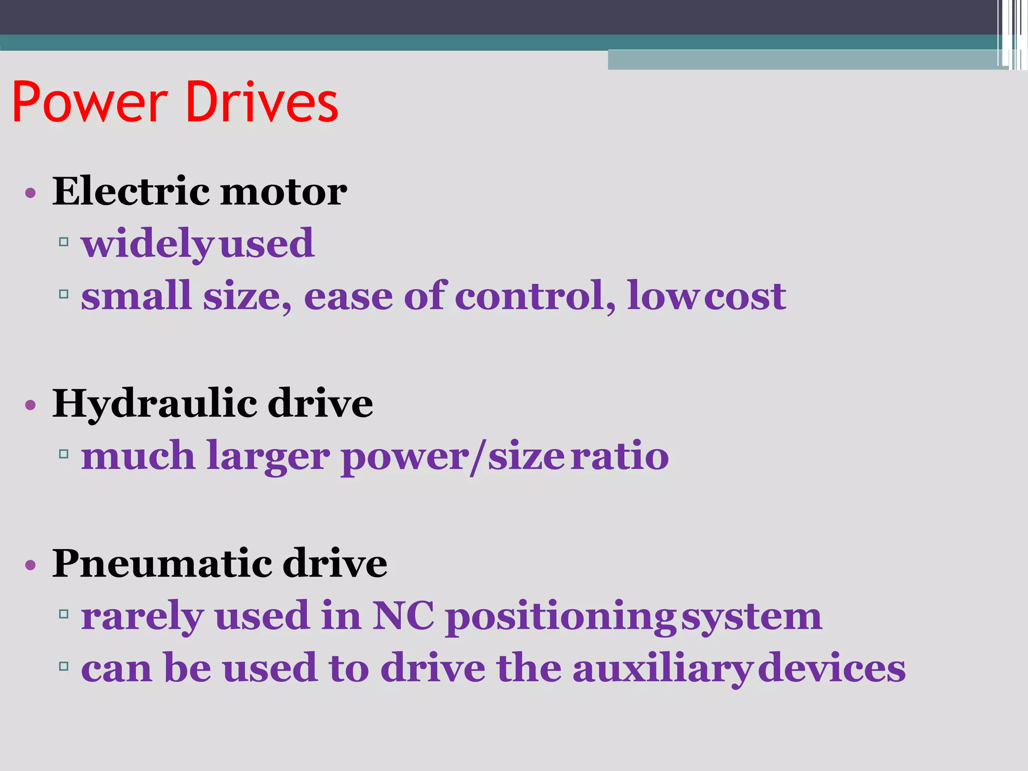 Power Drives
• Electric motor
▫ widelyused
▫ small size, ease of control, lowcost
• Hydraulic drive
▫ much larger power/sizeratio
• Pneumatic drive
▫ rarely used in NC positioningsystem
▫ can be used to drive the auxiliarydevices
 