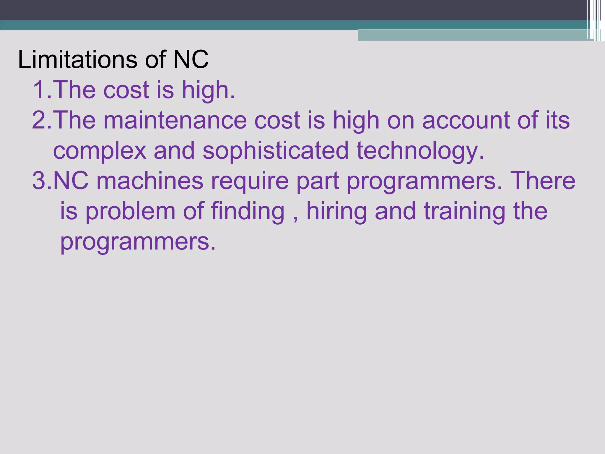 Limitations of NC
1.The cost is high.
2.The maintenance cost is high on account of its
complex and sophisticated technology.
3.NC machines require part programmers. There
is problem of finding , hiring and training the
programmers.
 