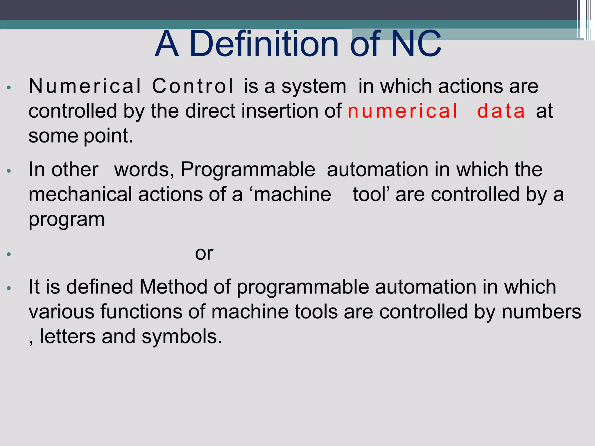 A Definition of NC
• Numerical Control is a system in which actions are
controlled by the direct insertion of numerical data at
some point.
• In other words, Programmable automation in which the
mechanical actions of a ‘machine tool’ are controlled by a
program
• or
• It is defined Method of programmable automation in which
various functions of machine tools are controlled by numbers
, letters and symbols.
 