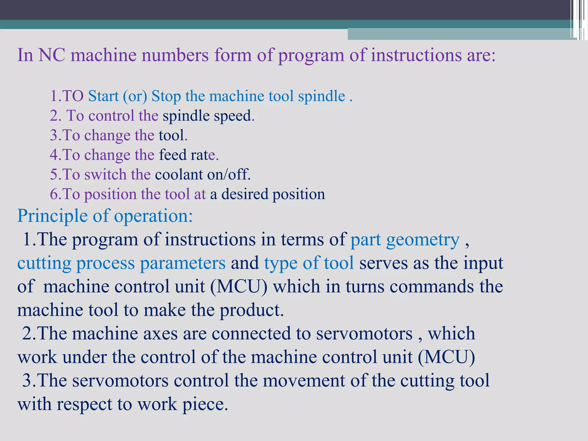 In NC machine numbers form of program of instructions are:
1.TO Start (or) Stop the machine tool spindle .
2. To control the spindle speed.
3.To change the tool.
4.To change the feed rate.
5.To switch the coolant on/off.
6.To position the tool at a desired position
Principle of operation:
1.The program of instructions in terms of part geometry ,
cutting process parameters and type of tool serves as the input
of machine control unit (MCU) which in turns commands the
machine tool to make the product.
2.The machine axes are connected to servomotors , which
work under the control of the machine control unit (MCU)
3.The servomotors control the movement of the cutting tool
with respect to work piece.
 