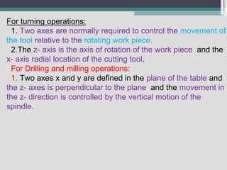 For turning operations:
1. Two axes are normally required to control the movement of
the tool relative to the rotating work piece.
2.The z- axis is the axis of rotation of the work piece and the
x- axis radial location of the cutting tool.
For Drilling and milling operations:
1. Two axes x and y are defined in the plane of the table and
the z- axes is perpendicular to the plane and the movement in
the z- direction is controlled by the vertical motion of the
spindle.
 
