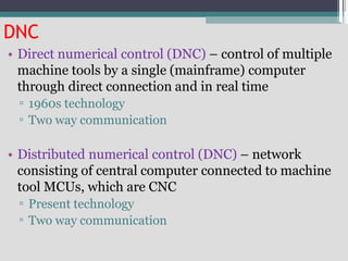 DNC
• Direct numerical control (DNC) – control of multiple
machine tools by a single (mainframe) computer
through direct connection and in real time
▫ 1960s technology
▫ Two way communication
• Distributed numerical control (DNC) – network
consisting of central computer connected to machine
tool MCUs, which are CNC
▫ Present technology
▫ Two way communication
 