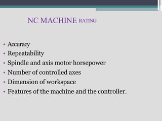 NC MACHINE RATING
• Accuracy
• Repeatability
• Spindle and axis motor horsepower
• Number of controlled axes
• Dimension of workspace
• Features of the machine and the controller.
 