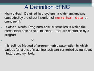 A Definition of NC
• Numerical Control is a system in which actions are
controlled by the direct insertion of numerical data at
some point.
• In other words, Programmable automation in which the
mechanical actions of a ‘machine tool’ are controlled by a
program
• or
• It is defined Method of programmable automation in which
various functions of machine tools are controlled by numbers
, letters and symbols.
 