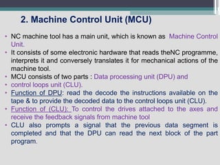 2. Machine Control Unit (MCU)
• NC machine tool has a main unit, which is known as Machine Control
Unit.
• It consists of some electronic hardware that reads theNC programme,
interprets it and conversely translates it for mechanical actions of the
machine tool.
• MCU consists of two parts : Data processing unit (DPU) and
• control loops unit (CLU).
• Function of DPU: read the decode the instructions available on the
tape & to provide the decoded data to the control loops unit (CLU).
• Function of (CLU): To control the drives attached to the axes and
receive the feedback signals from machine tool
• CLU also prompts a signal that the previous data segment is
completed and that the DPU can read the next block of the part
program.
 
