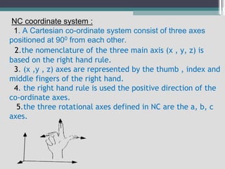 NC coordinate system :
1. A Cartesian co-ordinate system consist of three axes
positioned at 900 from each other.
2.the nomenclature of the three main axis (x , y, z) is
based on the right hand rule.
3. (x ,y , z) axes are represented by the thumb , index and
middle fingers of the right hand.
4. the right hand rule is used the positive direction of the
co-ordinate axes.
5.the three rotational axes defined in NC are the a, b, c
axes.
 