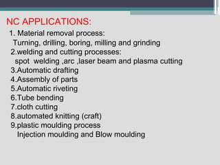 NC APPLICATIONS:
1. Material removal process:
Turning, drilling, boring, milling and grinding
2.welding and cutting processes:
spot welding ,arc ,laser beam and plasma cutting
3.Automatic drafting
4.Assembly of parts
5.Automatic riveting
6.Tube bending
7.cloth cutting
8.automated knitting (craft)
9.plastic moulding process
Injection moulding and Blow moulding
 