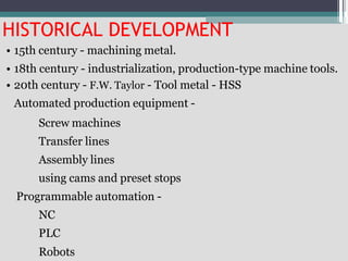 HISTORICAL DEVELOPMENT
• 15th century - machining metal.
• 18th century - industrialization, production-type machine tools.
• 20th century - F.W. Taylor - Tool metal - HSS
Automated production equipment -
Screw machines
Transfer lines
Assembly lines
using cams and preset stops
Programmable automation -
NC
PLC
Robots
 
