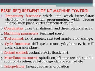 BASIC REQUIREMENT OF NC MACHINE CONTROL
a. Preparatory functions: which unit, which interpolator,
absolute or incremental programming, which circular
interpolation plane, cutter compensation, etc.
b. Coordinates: three translational, and three rotational axes.
c. Machining parameters: feed, and speed.
d. Tool control: tool diameter, next tool number, tool change.
e. Cycle functions: drill cycle, ream cycle, bore cycle, mill
cycle, clearance plane.
f. Coolant control: coolant on/off, flood, mist.
g. Miscellaneous control: spindle on/off, tape rewind, spindle
rotation direction, pallet change, clamps control, etc.
h. Interpolators: linear, circular interpolation
 
